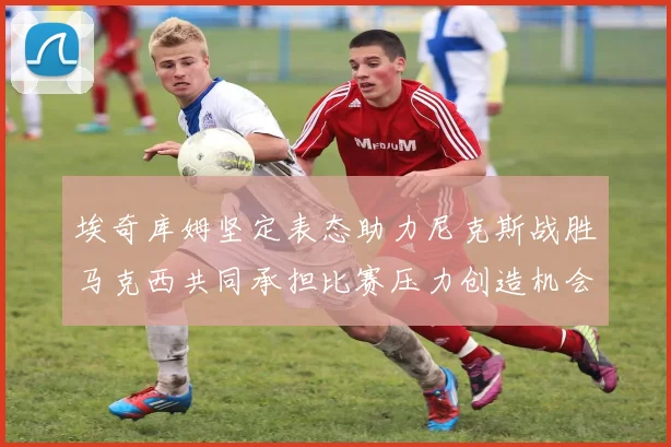 埃奇库姆坚定表态助力尼克斯战胜马克西共同承担比赛压力创造机会