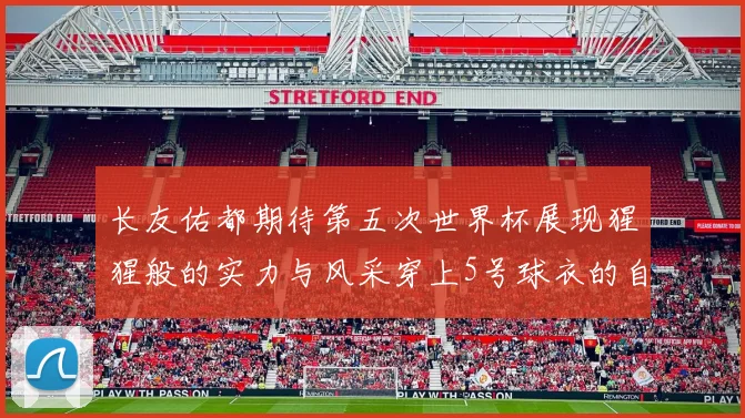 长友佑都期待第五次世界杯展现猩猩般的实力与风采穿上5号球衣的自豪感