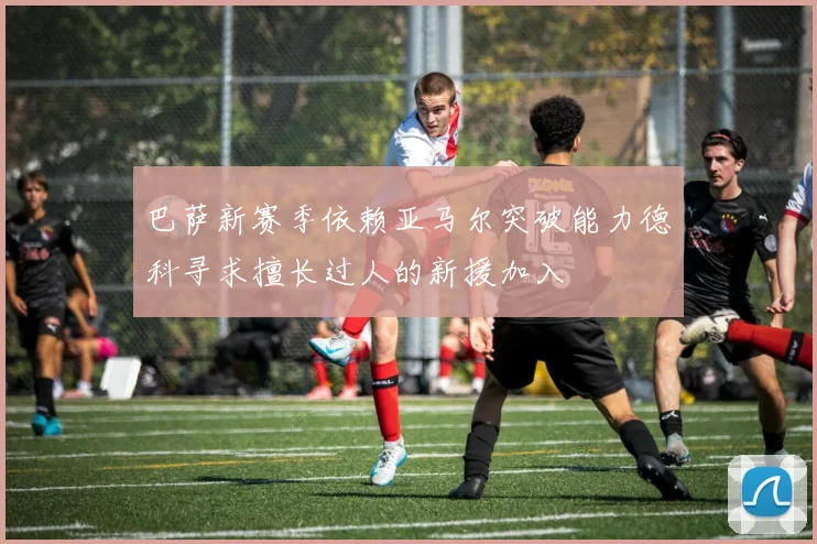 巴萨新赛季依赖亚马尔突破能力德科寻求擅长过人的新援加入