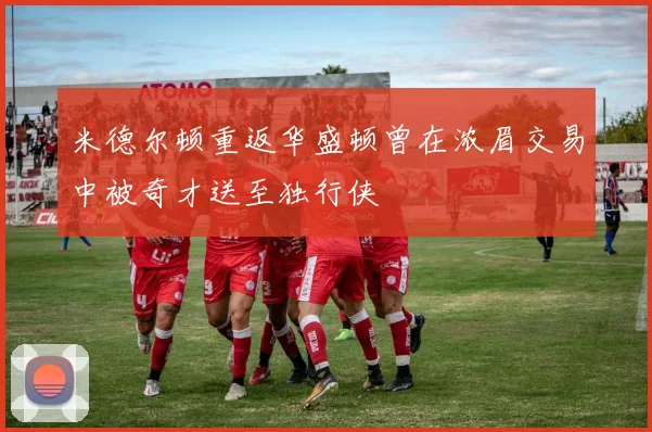米德尔顿重返华盛顿曾在浓眉交易中被奇才送至独行侠