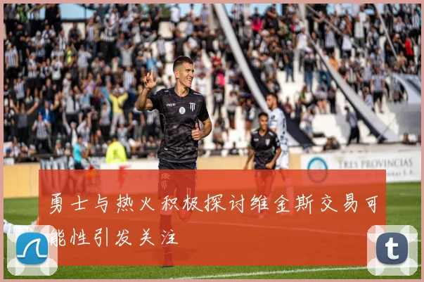 勇士与热火积极探讨维金斯交易可能性引发关注