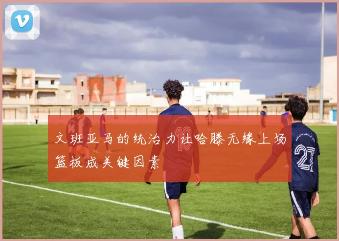 文班亚马的统治力让哈滕无缘上场篮板成关键因素