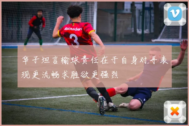 华子坦言输球责任在于自身对手表现更流畅求胜欲更强烈