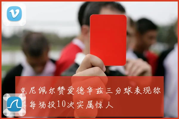克尼佩尔赞爱德华兹三分球表现称其每场投10次实属惊人