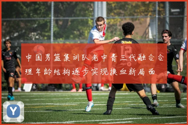 中国男篮集训队老中青三代融合合理年龄结构逐步实现换血新局面