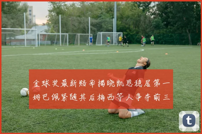 金球奖最新赔率揭晓凯恩稳居第一姆巴佩紧随其后梅西等人争夺前三名