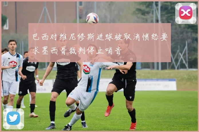 巴西对维尼修斯进球被取消愤怒要求墨西哥裁判停止哨音