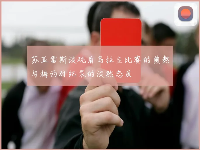 苏亚雷斯谈观看乌拉圭比赛的煎熬与梅西对纪录的淡然态度