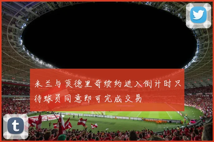 米兰与莫德里奇续约进入倒计时只待球员同意即可完成交易